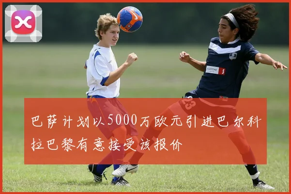 巴萨计划以5000万欧元引进巴尔科拉巴黎有意接受该报价