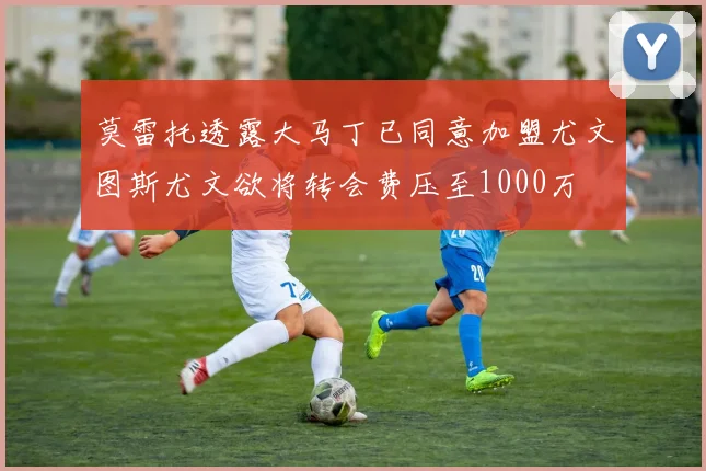 莫雷托透露大马丁已同意加盟尤文图斯尤文欲将转会费压至1000万