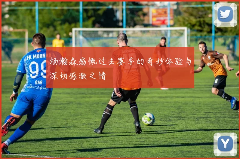 杨瀚森感慨过去赛季的奇妙体验与深切感激之情