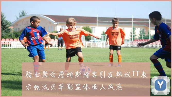 骑士聚会詹姆斯请客引发热议TT表示轮流买单彰显体面人风范