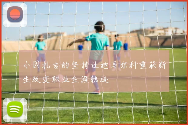 小因扎吉的坚持让迪马尔科重获新生改变职业生涯轨迹