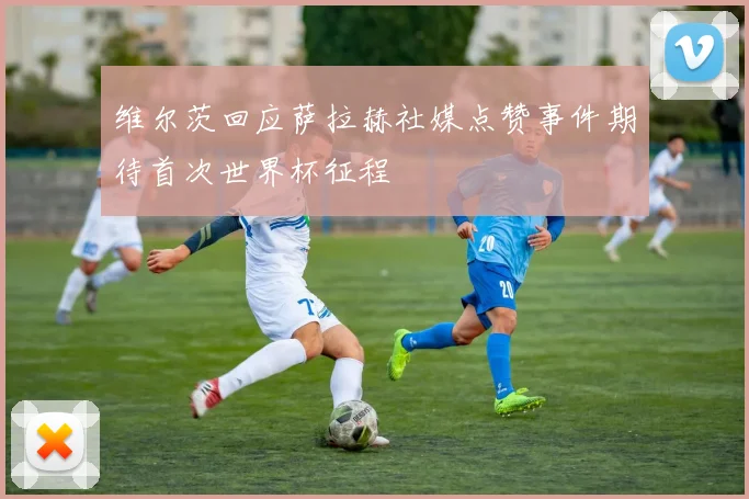 维尔茨回应萨拉赫社媒点赞事件期待首次世界杯征程