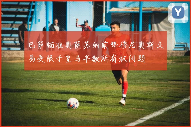 巴萨瞄准奥萨苏纳前锋穆尼奥斯交易受限于皇马半数所有权问题