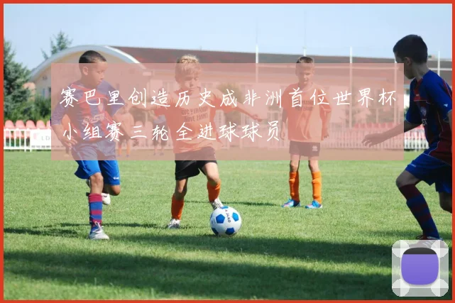 赛巴里创造历史成非洲首位世界杯小组赛三轮全进球球员