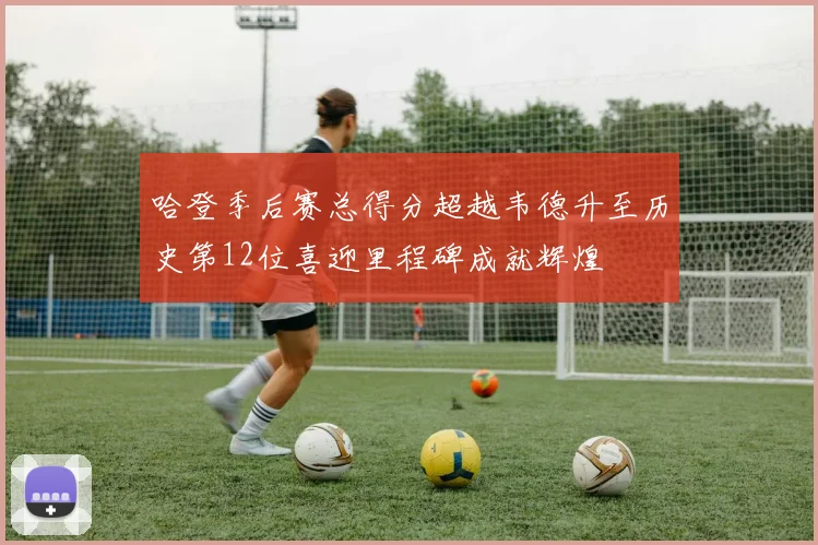 哈登季后赛总得分超越韦德升至历史第12位喜迎里程碑成就辉煌