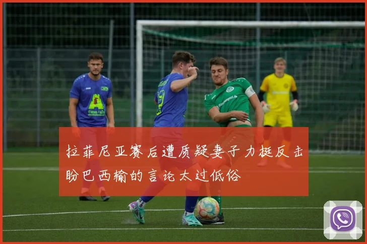 拉菲尼亚赛后遭质疑妻子力挺反击盼巴西输的言论太过低俗