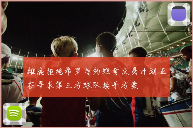 雄鹿拒绝希罗与约维奇交易计划正在寻求第三方球队接手方案