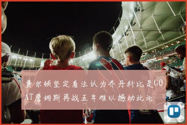 费尔顿坚定看法认为乔丹科比是GOAT詹姆斯再战五年难以撼动此论