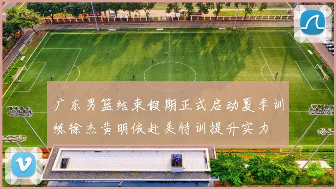 广东男篮结束假期正式启动夏季训练徐杰黄明依赴美特训提升实力