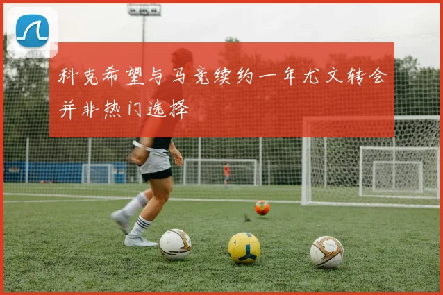 科克希望与马竞续约一年尤文转会并非热门选择