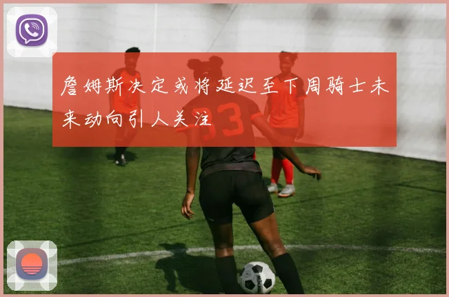 詹姆斯决定或将延迟至下周骑士未来动向引人关注