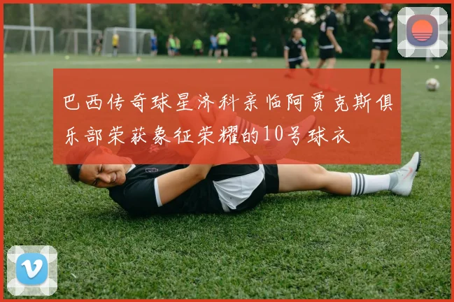 巴西传奇球星济科亲临阿贾克斯俱乐部荣获象征荣耀的10号球衣