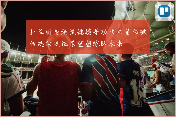 杜兰特与谢泼德携手助力火箭打破传统助攻纪录重塑球队未来