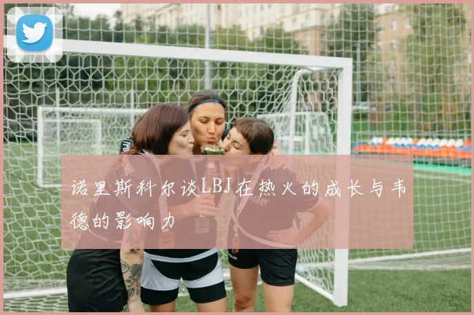 诺里斯科尔谈LBJ在热火的成长与韦德的影响力