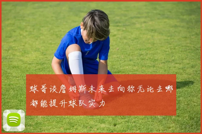 球哥谈詹姆斯未来去向称无论去哪都能提升球队实力