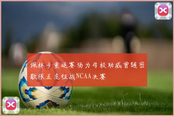 佩林卡重返赛场为母校助威曾随密歇根五虎征战NCAA决赛