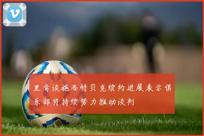 里肯谈施洛特贝克续约进展表示俱乐部将持续努力推动谈判
