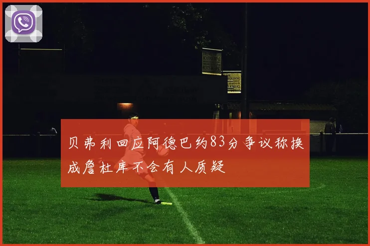 贝弗利回应阿德巴约83分争议称换成詹杜库不会有人质疑