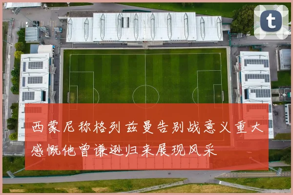 西蒙尼称格列兹曼告别战意义重大感慨他曾谦逊归来展现风采