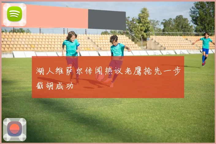 湖人维萨尔传闻热议老鹰抢先一步截胡成功